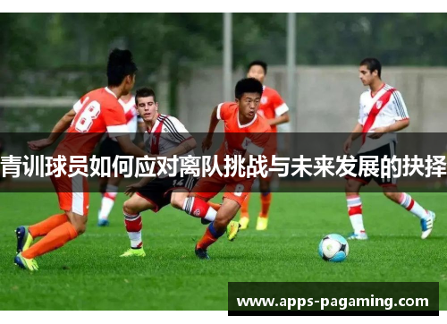 青训球员如何应对离队挑战与未来发展的抉择 青训球员如何应对离队挑战与未来发展的抉择