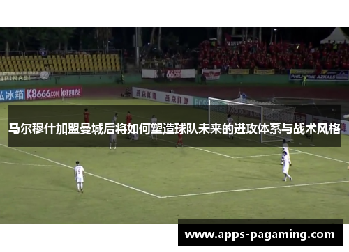 马尔穆什加盟曼城后将如何塑造球队未来的进攻体系与战术风格 马尔穆什加盟曼城后将如何塑造球队未来的进攻体系与战术风格
