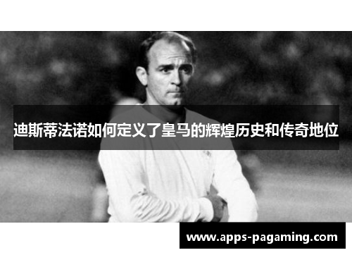迪斯蒂法诺如何定义了皇马的辉煌历史和传奇地位 迪斯蒂法诺如何定义了皇马的辉煌历史和传奇地位