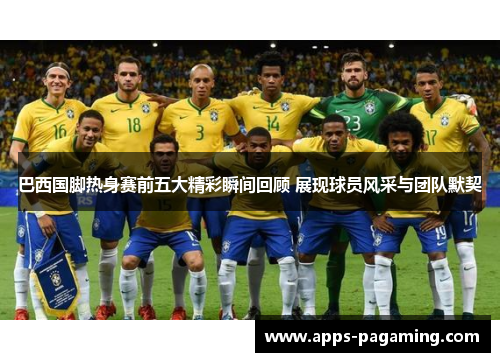 巴西国脚热身赛前五大精彩瞬间回顾 展现球员风采与团队默契