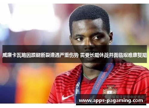 威廉卡瓦略因跟腱断裂遭遇严重伤势 需要长期休战并面临艰难康复期 威廉卡瓦略因跟腱断裂遭遇严重伤势 需要长期休战并面临艰难康复期