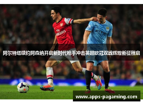阿尔特塔续约阿森纳开启新时代枪手冲击英超欧冠双线辉煌新征程启