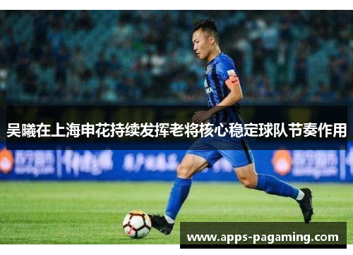 吴曦在上海申花持续发挥老将核心稳定球队节奏作用